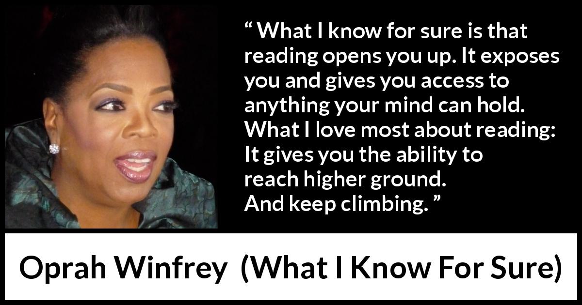 Oprah Winfrey quote about reading from What I Know For Sure - What I know for sure is that reading opens you up. It exposes you and gives you access to anything your mind can hold. What I love most about reading: It gives you the ability to reach higher ground. And keep climbing.