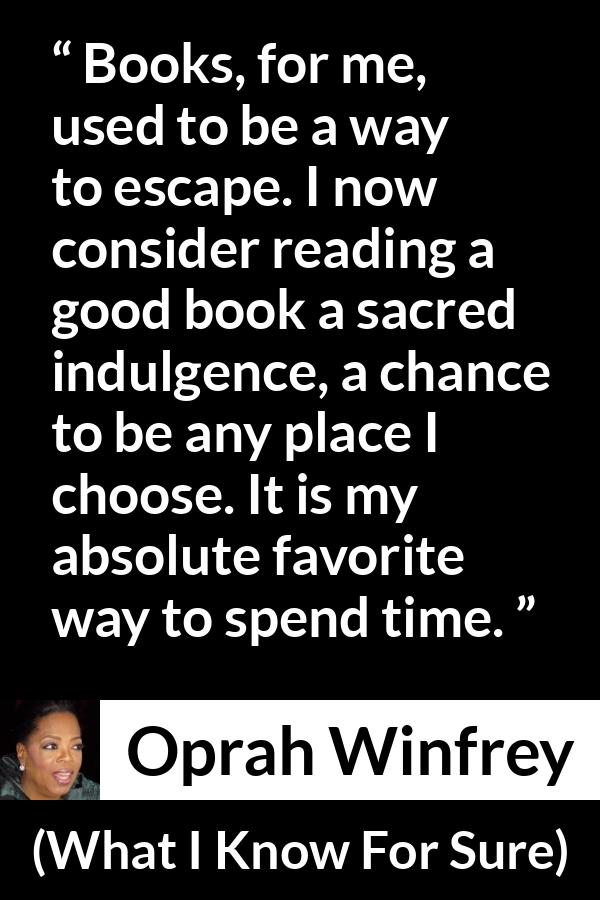 Oprah Winfrey quote about reading from What I Know For Sure - Books, for me, used to be a way to escape. I now consider reading a good book a sacred indulgence, a chance to be any place I choose. It is my absolute favorite way to spend time.