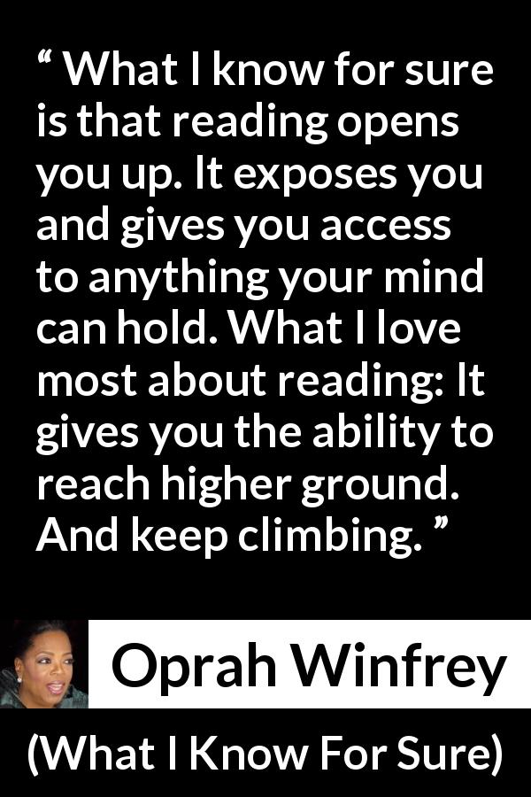 Oprah Winfrey quote about reading from What I Know For Sure - What I know for sure is that reading opens you up. It exposes you and gives you access to anything your mind can hold. What I love most about reading: It gives you the ability to reach higher ground. And keep climbing.