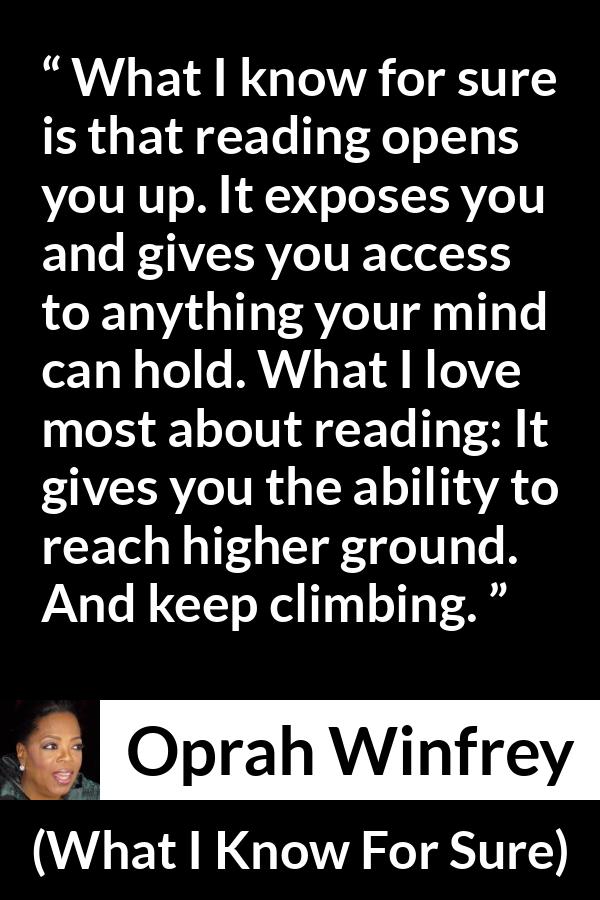 Oprah Winfrey quote about reading from What I Know For Sure - What I know for sure is that reading opens you up. It exposes you and gives you access to anything your mind can hold. What I love most about reading: It gives you the ability to reach higher ground. And keep climbing.