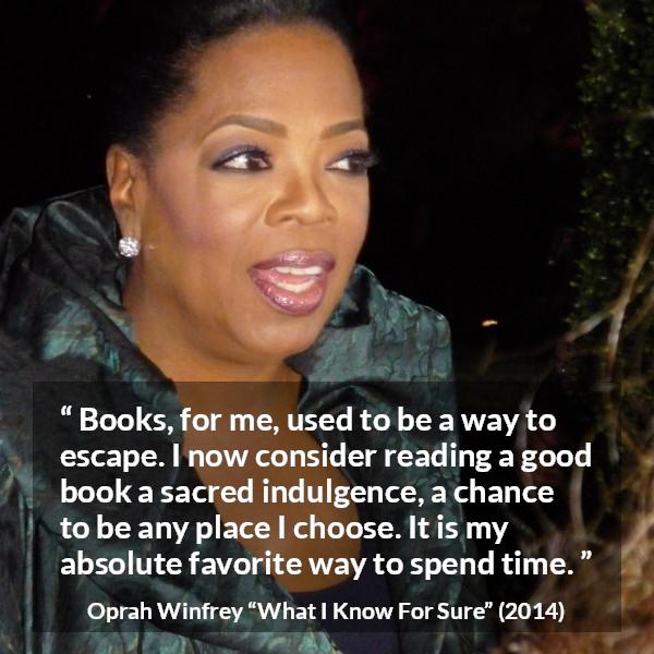 Oprah Winfrey quote about reading from What I Know For Sure - Books, for me, used to be a way to escape. I now consider reading a good book a sacred indulgence, a chance to be any place I choose. It is my absolute favorite way to spend time.