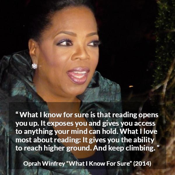 Oprah Winfrey quote about reading from What I Know For Sure - What I know for sure is that reading opens you up. It exposes you and gives you access to anything your mind can hold. What I love most about reading: It gives you the ability to reach higher ground. And keep climbing.