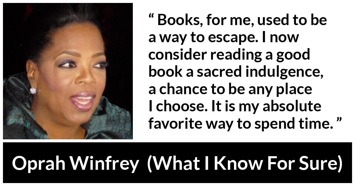 Oprah Winfrey quote about reading from What I Know For Sure - Books, for me, used to be a way to escape. I now consider reading a good book a sacred indulgence, a chance to be any place I choose. It is my absolute favorite way to spend time.