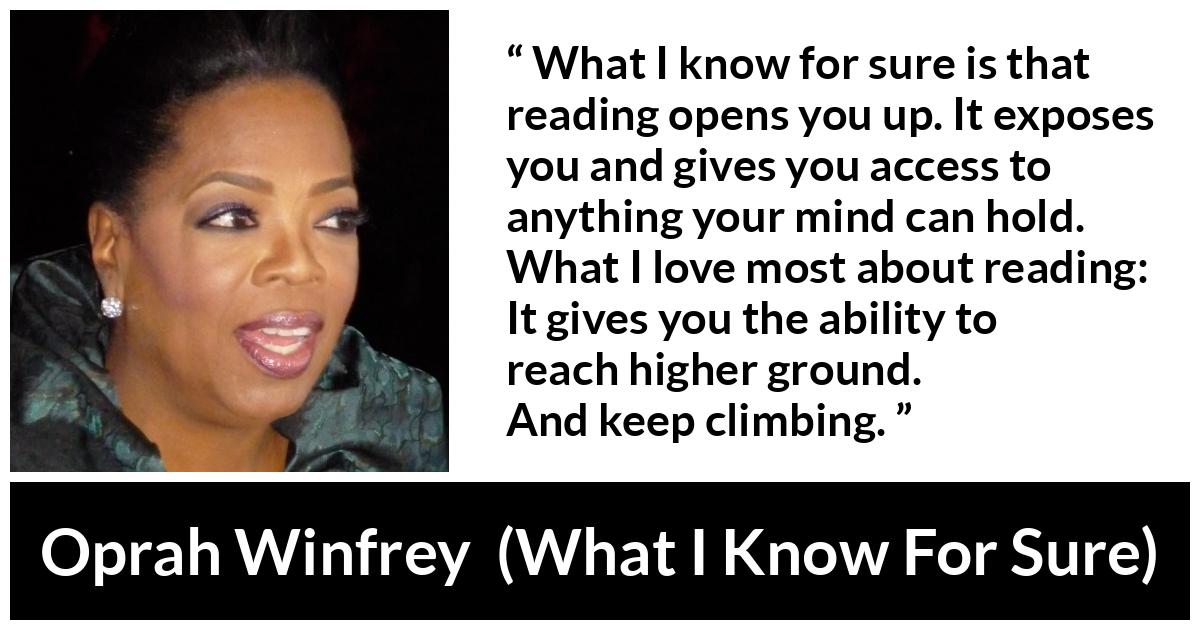 Oprah Winfrey quote about reading from What I Know For Sure - What I know for sure is that reading opens you up. It exposes you and gives you access to anything your mind can hold. What I love most about reading: It gives you the ability to reach higher ground. And keep climbing.