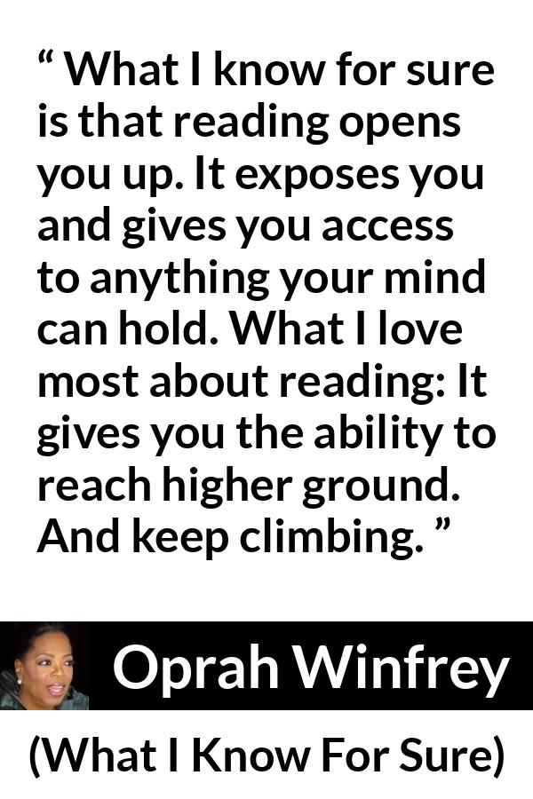 Oprah Winfrey quote about reading from What I Know For Sure - What I know for sure is that reading opens you up. It exposes you and gives you access to anything your mind can hold. What I love most about reading: It gives you the ability to reach higher ground. And keep climbing.