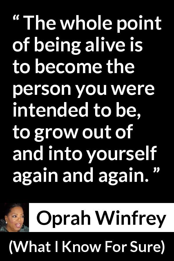 Oprah Winfrey quote about self from What I Know For Sure - The whole point of being alive is to become the person you were intended to be, to grow out of and into yourself again and again.