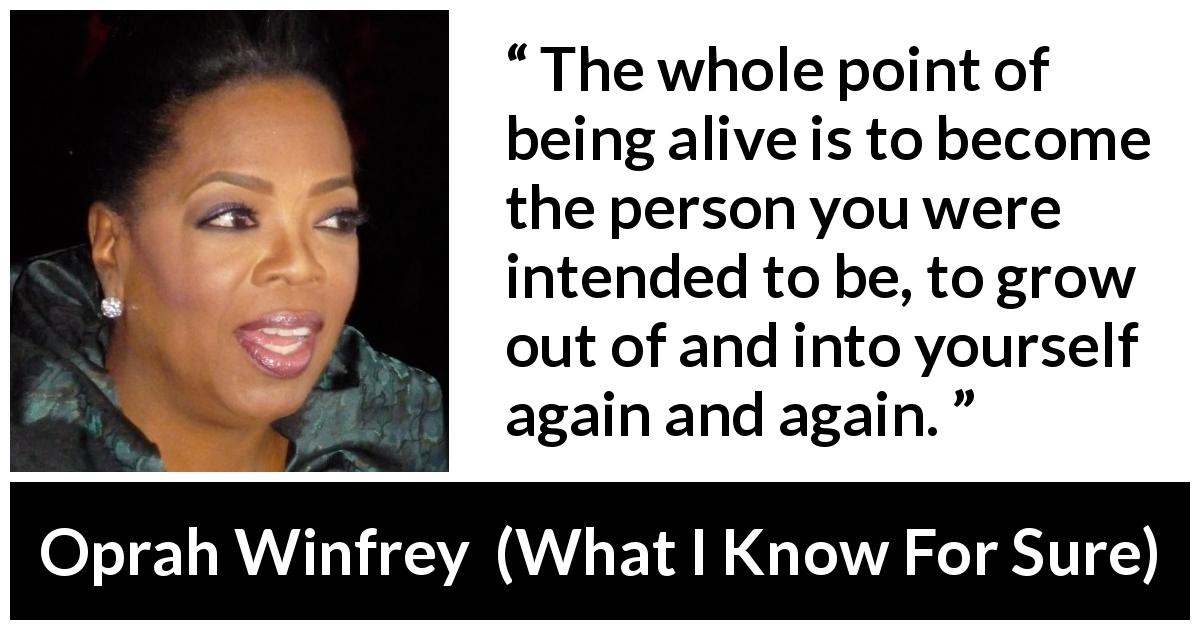 Oprah Winfrey quote about self from What I Know For Sure - The whole point of being alive is to become the person you were intended to be, to grow out of and into yourself again and again.
