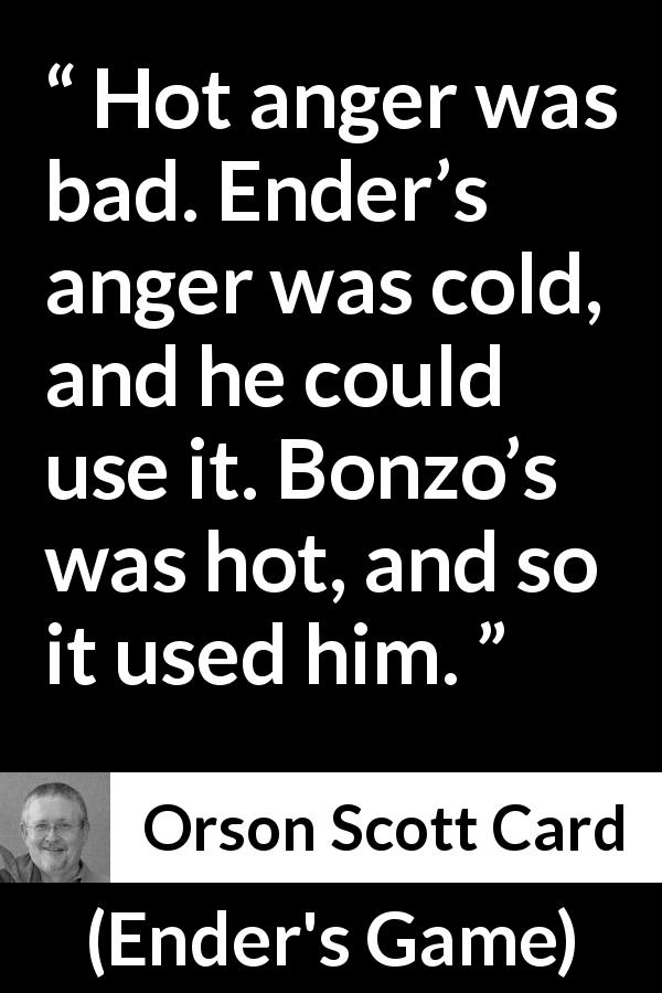 Orson Scott Card quote about anger from Ender's Game - Hot anger was bad. Ender’s anger was cold, and he could use it. Bonzo’s was hot, and so it used him.