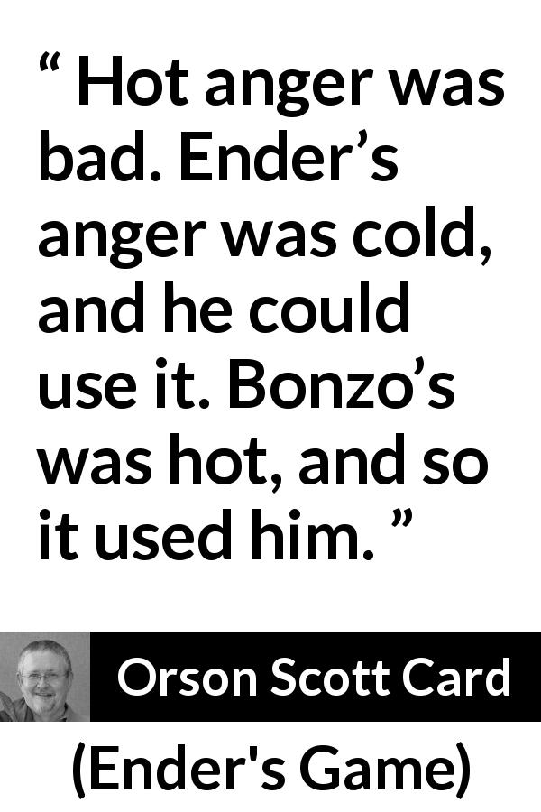 Orson Scott Card quote about anger from Ender's Game - Hot anger was bad. Ender’s anger was cold, and he could use it. Bonzo’s was hot, and so it used him.