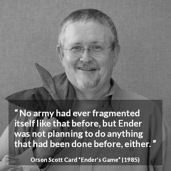Orson Scott Card quote about army from Ender's Game - No army had ever fragmented itself like that before, but Ender was not planning to do anything that had been done before, either.