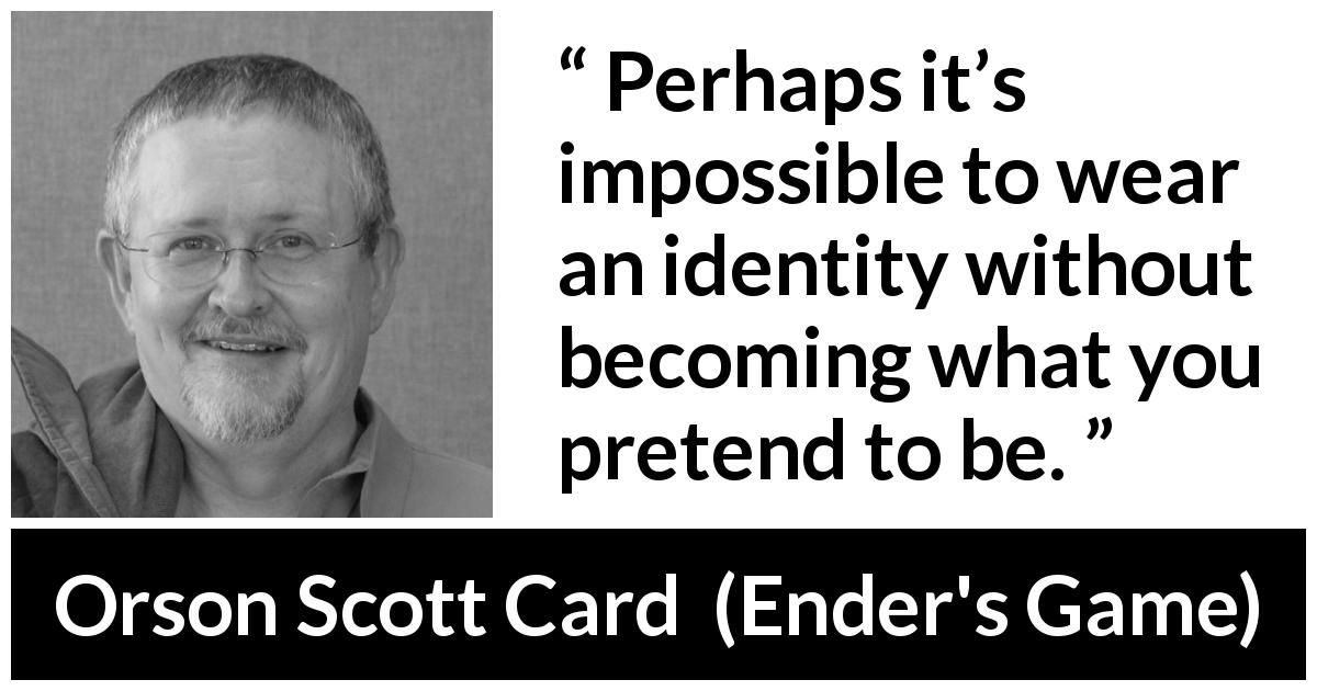 Orson Scott Card quote about being from Ender's Game - Perhaps it’s impossible to wear an identity without becoming what you pretend to be.