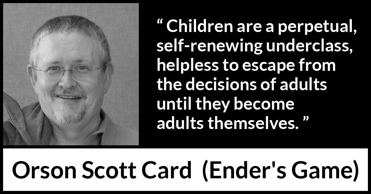 Orson Scott Card quote about children from Ender's Game (1985) Orson Scott Card quote about children from Ender's Game (1985) - Children are a perpetual, self-renewing underclass, helpless to escape from the decisions of adults until they become adults themselves.