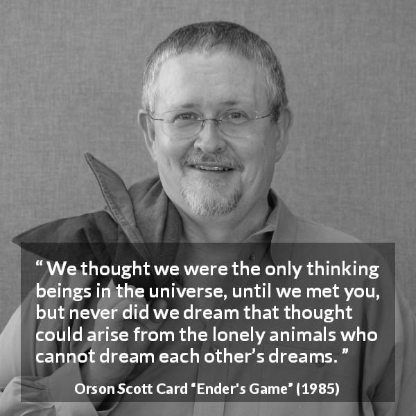 Orson Scott Card quote about dream from Ender's Game - We thought we were the only thinking beings in the universe, until we met you, but never did we dream that thought could arise from the lonely animals who cannot dream each other’s dreams.