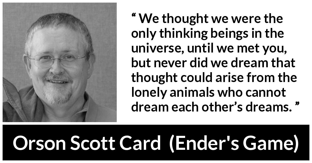 Orson Scott Card quote about dream from Ender's Game - We thought we were the only thinking beings in the universe, until we met you, but never did we dream that thought could arise from the lonely animals who cannot dream each other’s dreams.