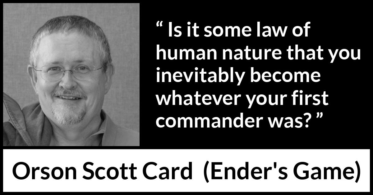 Orson Scott Card quote about example from Ender's Game (1985) Orson Scott Card quote about example from Ender's Game (1985) - Is it some law of human nature that you inevitably become whatever your first commander was?