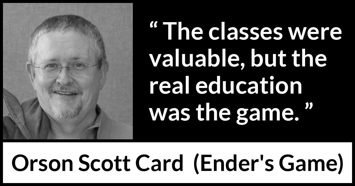 Orson Scott Card quote about game from Ender's Game (1985) Orson Scott Card quote about game from Ender's Game (1985) - The classes were valuable, but the real education was the game.