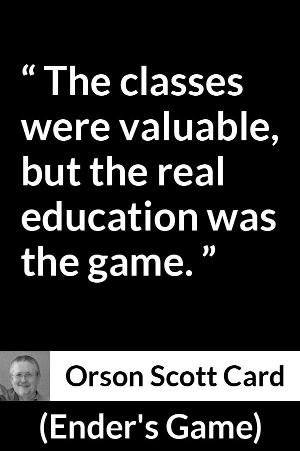 Orson Scott Card quote about game from Ender's Game (1985) - The classes were valuable, but the real education was the game.