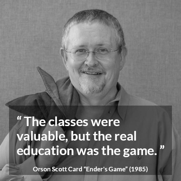 Orson Scott Card quote about game from Ender's Game (1985) - The classes were valuable, but the real education was the game.