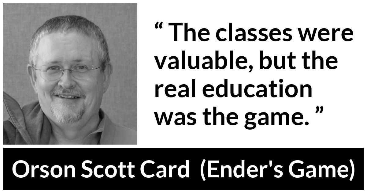 Orson Scott Card quote about game from Ender's Game (1985) - The classes were valuable, but the real education was the game.