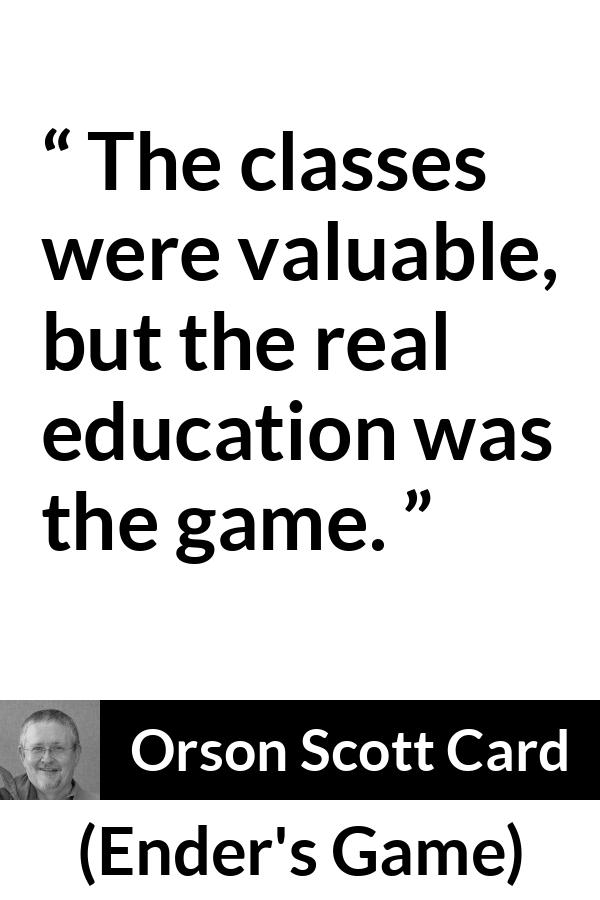 Orson Scott Card quote about game from Ender's Game (1985) - The classes were valuable, but the real education was the game.
