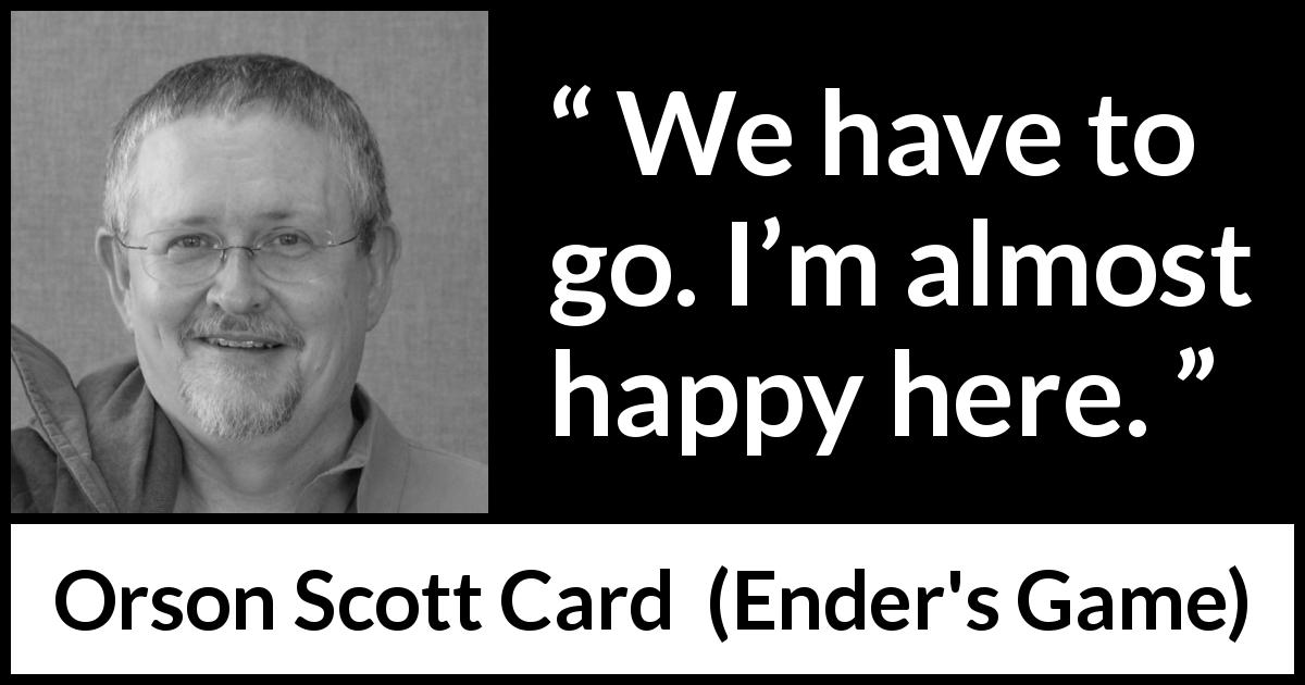 Orson Scott Card quote about happiness from Ender's Game - We have to go. I’m almost happy here.