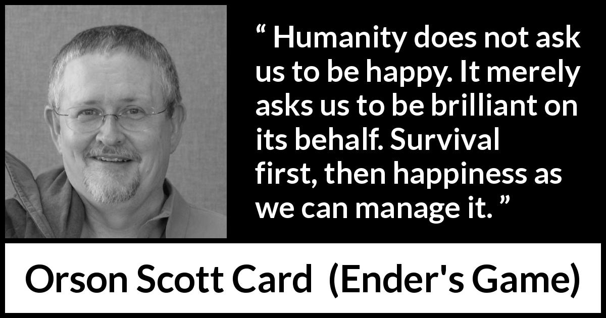 Orson Scott Card quote about happiness from Ender's Game - Humanity does not ask us to be happy. It merely asks us to be brilliant on its behalf. Survival first, then happiness as we can manage it.