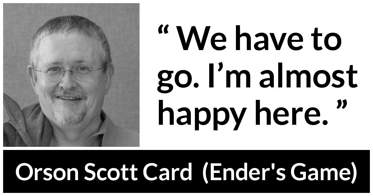 Orson Scott Card quote about happiness from Ender's Game - We have to go. I’m almost happy here.