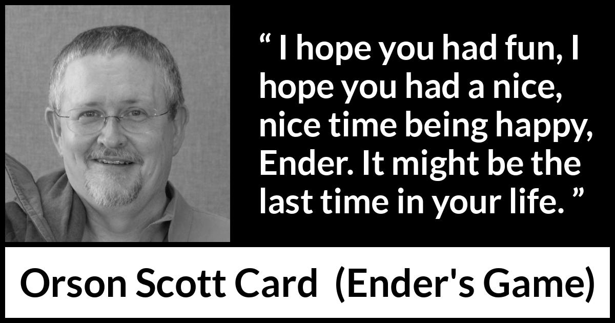 Orson Scott Card quote about happiness from Ender's Game (1985) Orson Scott Card quote about happiness from Ender's Game (1985) - I hope you had fun, I hope you had a nice, nice time being happy, Ender. It might be the last time in your life.