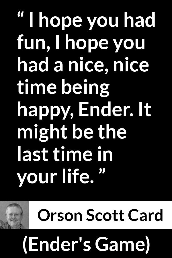 Orson Scott Card quote about happiness from Ender's Game (1985) - I hope you had fun, I hope you had a nice, nice time being happy, Ender. It might be the last time in your life.