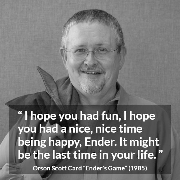 Orson Scott Card quote about happiness from Ender's Game (1985) - I hope you had fun, I hope you had a nice, nice time being happy, Ender. It might be the last time in your life.
