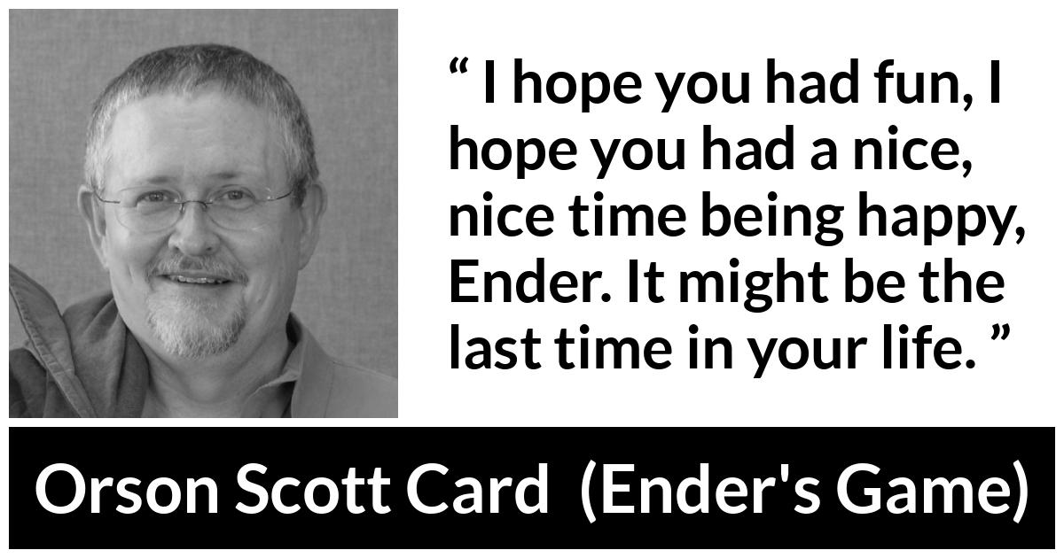 Orson Scott Card quote about happiness from Ender's Game (1985) - I hope you had fun, I hope you had a nice, nice time being happy, Ender. It might be the last time in your life.