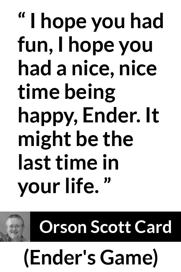 Orson Scott Card quote about happiness from Ender's Game (1985) - I hope you had fun, I hope you had a nice, nice time being happy, Ender. It might be the last time in your life.