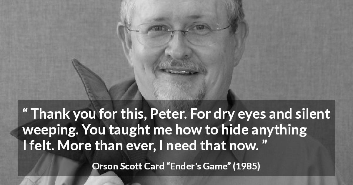 Orson Scott Card quote about hiding from Ender's Game - Thank you for this, Peter. For dry eyes and silent weeping. You taught me how to hide anything I felt. More than ever, I need that now.