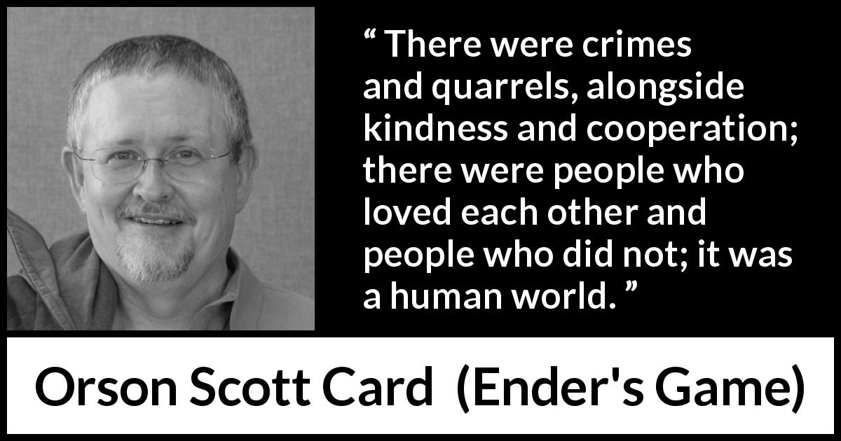 Orson Scott Card quote about humanity from Ender's Game - There were crimes and quarrels, alongside kindness and cooperation; there were people who loved each other and people who did not; it was a human world.