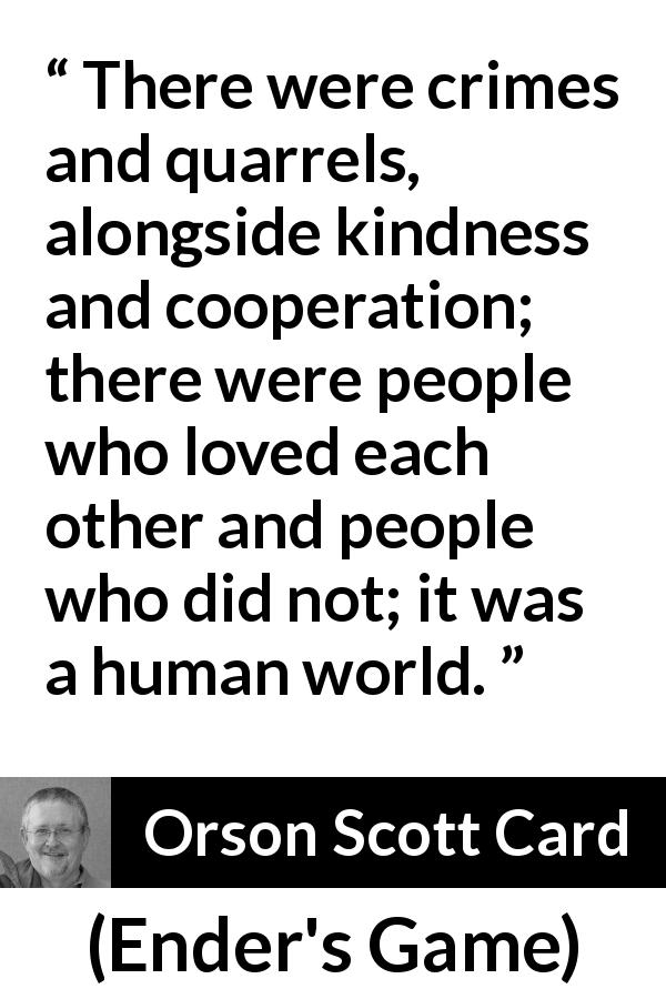 Orson Scott Card quote about humanity from Ender's Game - There were crimes and quarrels, alongside kindness and cooperation; there were people who loved each other and people who did not; it was a human world.