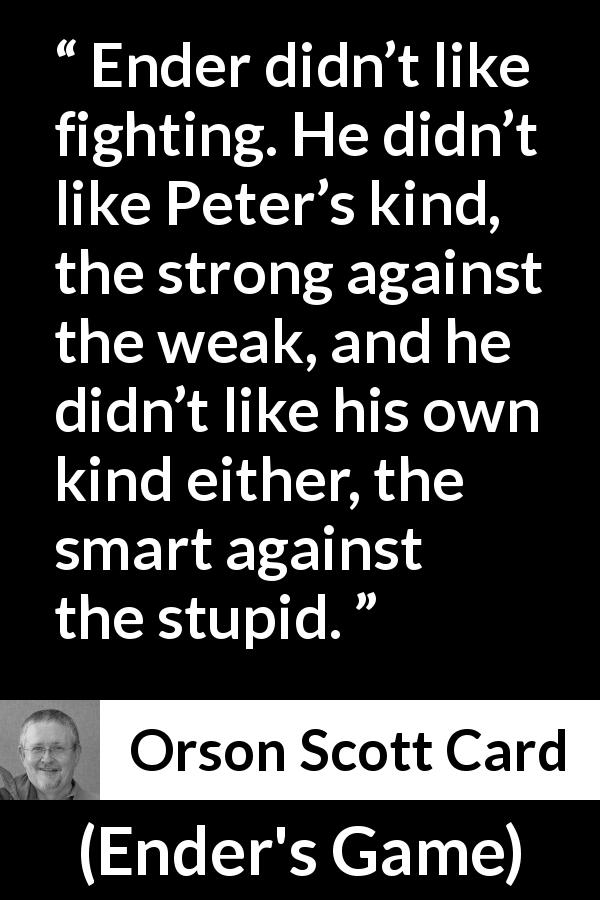 Orson Scott Card quote about intelligence from Ender's Game - Ender didn’t like fighting. He didn’t like Peter’s kind, the strong against the weak, and he didn’t like his own kind either, the smart against the stupid.
