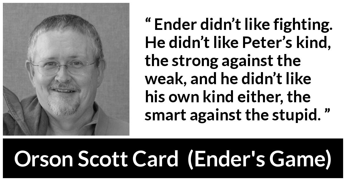 Orson Scott Card quote about intelligence from Ender's Game - Ender didn’t like fighting. He didn’t like Peter’s kind, the strong against the weak, and he didn’t like his own kind either, the smart against the stupid.