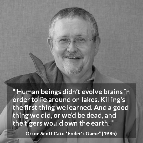 Orson Scott Card quote about killing from Ender's Game - Human beings didn’t evolve brains in order to lie around on lakes. Killing’s the first thing we learned. And a good thing we did, or we’d be dead, and the tigers would own the earth.