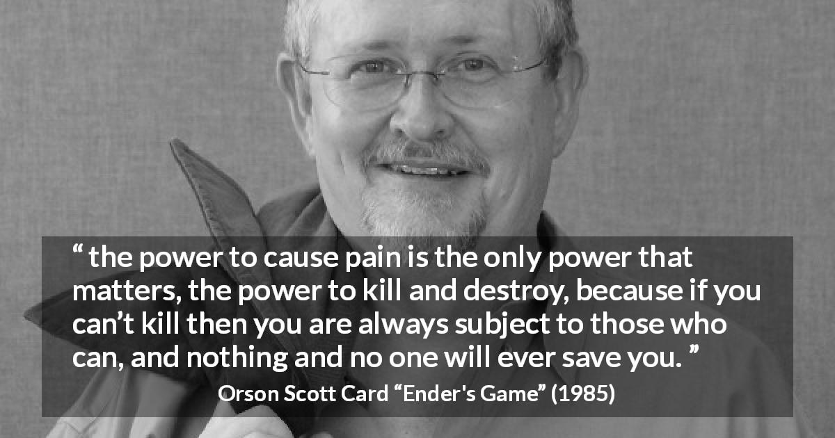 Orson Scott Card quote about killing from Ender's Game - the power to cause pain is the only power that matters, the power to kill and destroy, because if you can’t kill then you are always subject to those who can, and nothing and no one will ever save you.