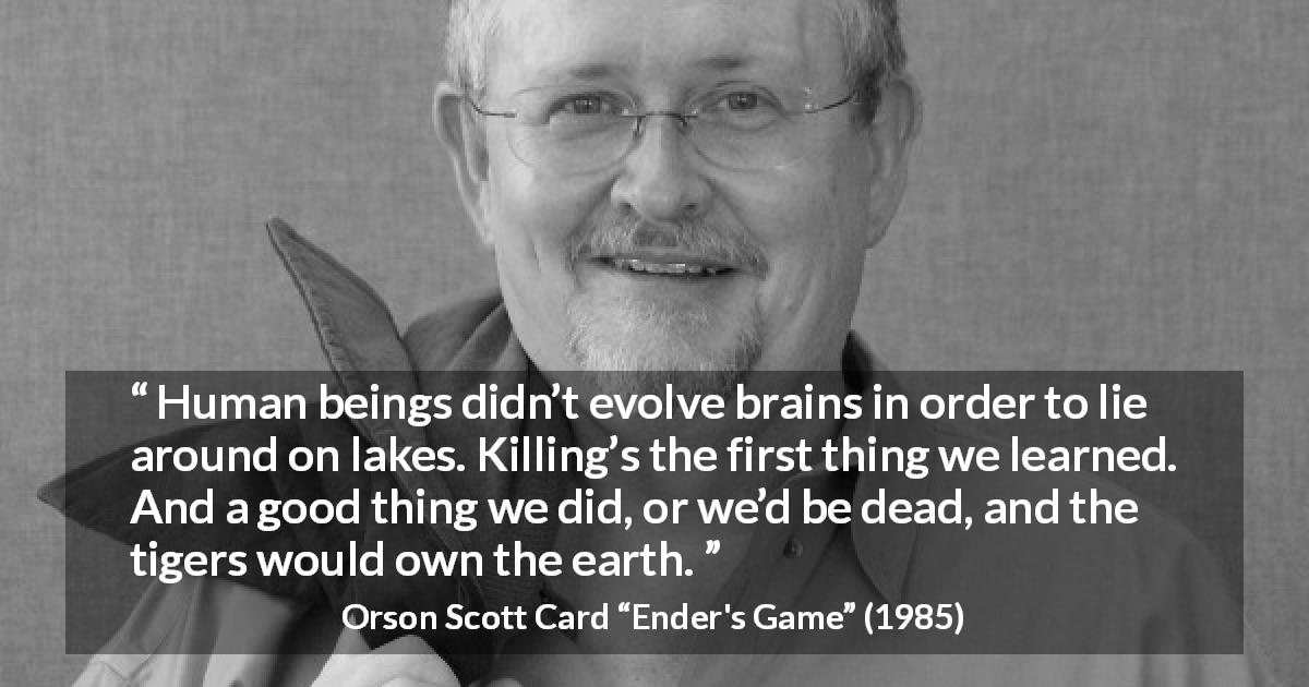 Orson Scott Card quote about killing from Ender's Game - Human beings didn’t evolve brains in order to lie around on lakes. Killing’s the first thing we learned. And a good thing we did, or we’d be dead, and the tigers would own the earth.