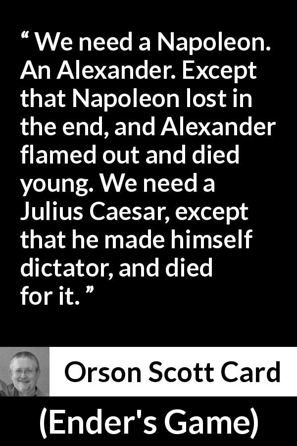 Orson Scott Card quote about leadership from Ender's Game - We need a Napoleon. An Alexander. Except that Napoleon lost in the end, and Alexander flamed out and died young. We need a Julius Caesar, except that he made himself dictator, and died for it.