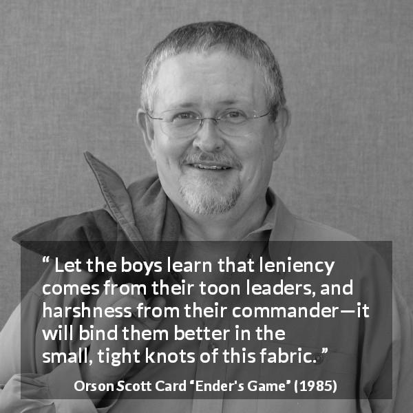 Orson Scott Card quote about leadership from Ender's Game - Let the boys learn that leniency comes from their toon leaders, and harshness from their commander—it will bind them better in the small, tight knots of this fabric.