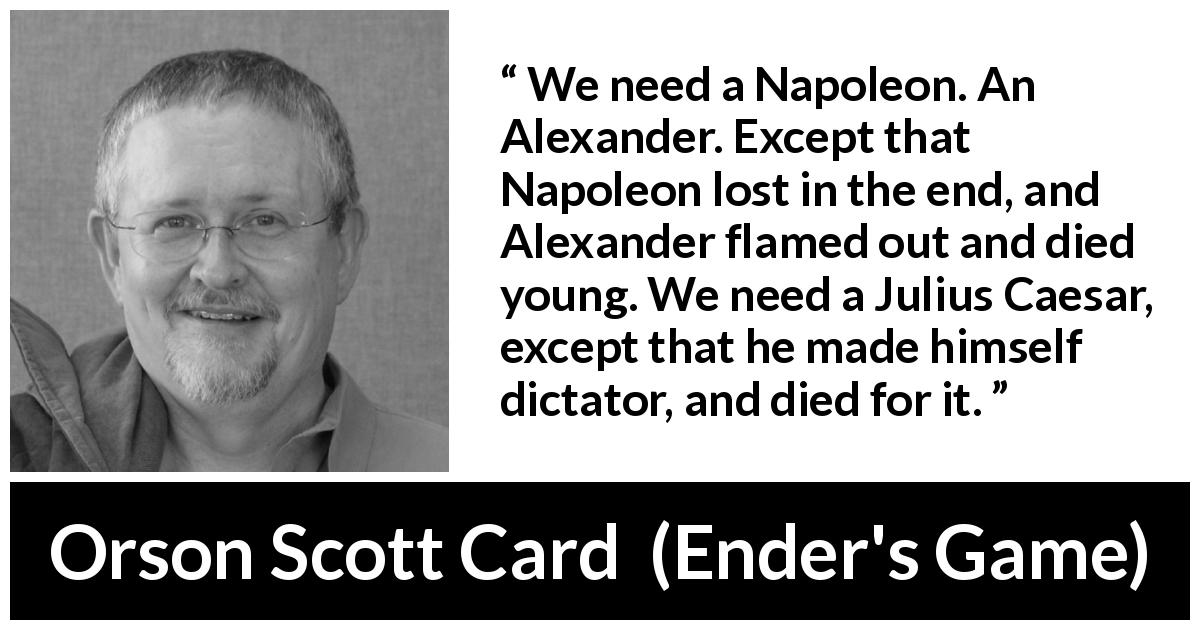 Orson Scott Card quote about leadership from Ender's Game - We need a Napoleon. An Alexander. Except that Napoleon lost in the end, and Alexander flamed out and died young. We need a Julius Caesar, except that he made himself dictator, and died for it.