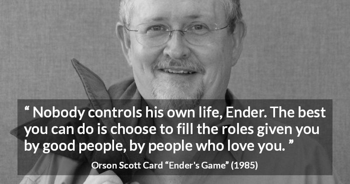 Orson Scott Card quote about life from Ender's Game - Nobody controls his own life, Ender. The best you can do is choose to fill the roles given you by good people, by people who love you.