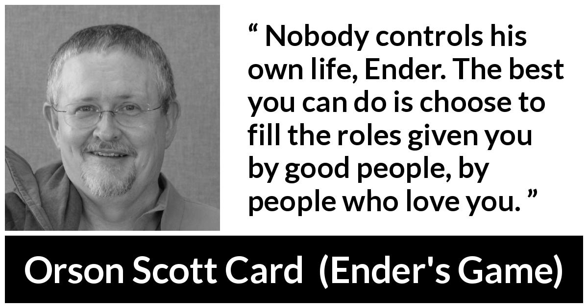 Orson Scott Card quote about life from Ender's Game - Nobody controls his own life, Ender. The best you can do is choose to fill the roles given you by good people, by people who love you.