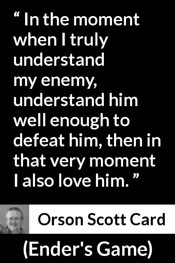 Orson Scott Card quote about love from Ender's Game - In the moment when I truly understand my enemy, understand him well enough to defeat him, then in that very moment I also love him.