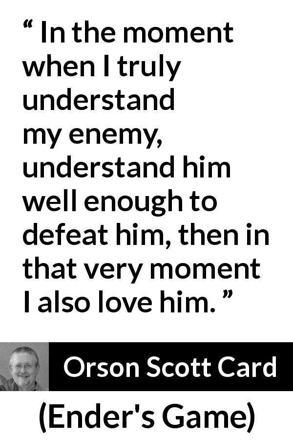 Orson Scott Card quote about love from Ender's Game - In the moment when I truly understand my enemy, understand him well enough to defeat him, then in that very moment I also love him.