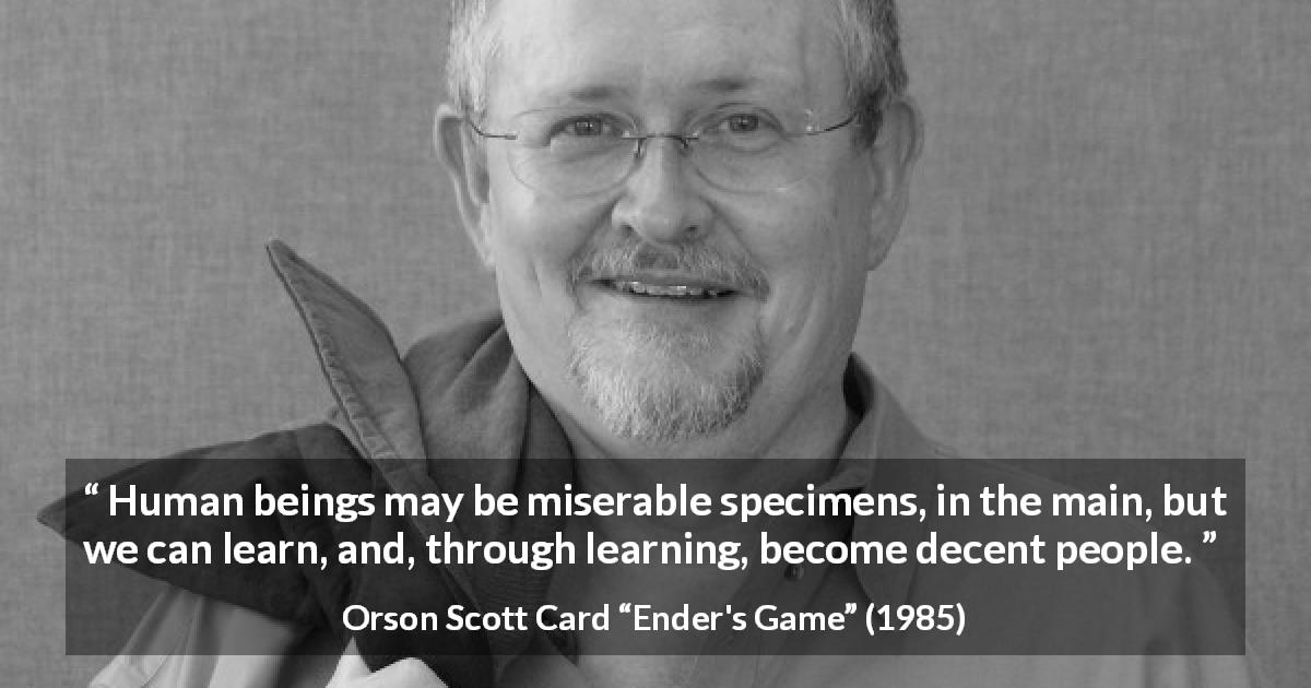 Orson Scott Card quote about misery from Ender's Game - Human beings may be miserable specimens, in the main, but we can learn, and, through learning, become decent people.