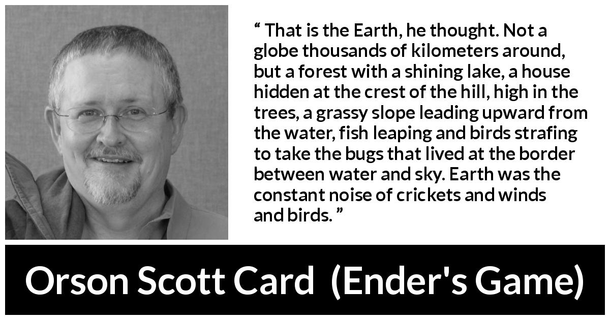 Orson Scott Card quote about nature from Ender's Game - That is the Earth, he thought. Not a globe thousands of kilometers around, but a forest with a shining lake, a house hidden at the crest of the hill, high in the trees, a grassy slope leading upward from the water, fish leaping and birds strafing to take the bugs that lived at the border between water and sky. Earth was the constant noise of crickets and winds and birds.