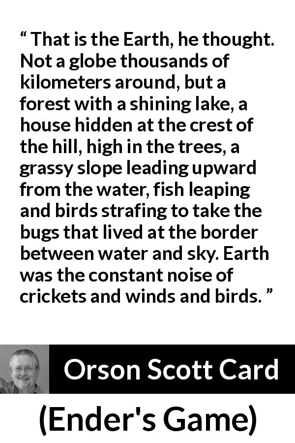 Orson Scott Card quote about nature from Ender's Game - That is the Earth, he thought. Not a globe thousands of kilometers around, but a forest with a shining lake, a house hidden at the crest of the hill, high in the trees, a grassy slope leading upward from the water, fish leaping and birds strafing to take the bugs that lived at the border between water and sky. Earth was the constant noise of crickets and winds and birds.